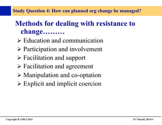 Copyright © AMGI 2014 	

31st March2 201494	

Study Question 4: How can planned org change be managed?	

Methods for dealing with resistance to
change………	

! Education and communication	

! Participation and involvement	

! Facilitation and support	

! Facilitation and agreement	

! Manipulation and co-optation	

! Explicit and implicit coercion	

 