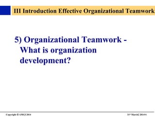 Copyright © AMGI 2014 	

31st March2 201496	

III Introduction Effective Organizational Teamwork
5) Organizational Teamwork -
What is organization
development? 	

 