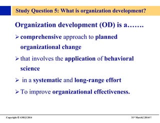 Copyright © AMGI 2014 	

31st March2 201497	

Study Question 5: What is organization development?	

Organization development (OD) is a…….	

! comprehensive approach to planned
organizational change 	

! that involves the application of behavioral
science	

!  in a systematic and long-range effort	

! To improve organizational effectiveness.	

 