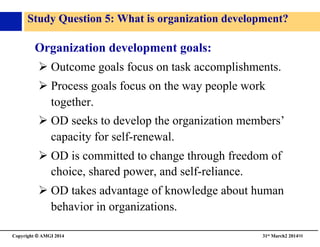 Copyright © AMGI 2014 	

31st March2 201498	

Study Question 5: What is organization development?	

Organization development goals:	

! Outcome goals focus on task accomplishments.	

! Process goals focus on the way people work
together.	

! OD seeks to develop the organization members’
capacity for self-renewal.	

! OD is committed to change through freedom of
choice, shared power, and self-reliance.	

! OD takes advantage of knowledge about human
behavior in organizations.	

 