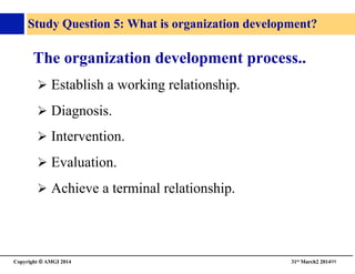 Copyright © AMGI 2014 	

31st March2 201499	

Study Question 5: What is organization development?	

The organization development process..	

! Establish a working relationship.	

! Diagnosis.	

! Intervention.	

! Evaluation.	

! Achieve a terminal relationship.	

 