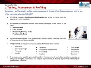 Services Portfolio
  2. Testing,          Assessment & Profiling
  Competency and Personality profiling on various standards through World-Class assessment tools, is one
  of the major strengths of iLEAD HCAP
         We follow the exact Requirement Mapping Process as the functional basis for
          assessment of the candidate

         We assess the candidates through various tests depending on the nature of the
          role –
          • Aptitude Tests
          • Case Studies
          • Personality Profiling Tests
          • Psychometric Tests

         Comprehensive Analysis Tools & Assessment System covers the entire spectrum
          of behavioural and functional skills

         The personality is analysed using various sets of character traits such as –
               Dedication
                                                     Sensitivity                                Team worker
               Need for oversight
                                                     Adaptation / Improvisation                 Independent
               Firmness
                                                     Committed                                  Cooperative
               Humility
                                                     Intuitive                                  Dynamic
         A comprehensive report is generated based on the assessments carried out as above, covering an
          analysis of strengths, weaknesses and scope of improvements, to develop to give the client a complete
          picture on the candidate



Human Capital Solutions                                                                               www.ilead-hcap.com
 