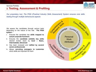 Services Portfolio
    2. Testing,          Assessment & Profiling

    Our proprietary tool, The PISA (Practical Industry Skills Assessment) System ensures core skills
    testing through multiple behavioural aspects




    We assess the candidates through various tests
    depending on the nature of the role. The PISA
    system –
    i. Ensures the candidate has skills mapped to
         actual corporate functions                                        Personal
    ii. Ensures the candidate exhibits key skills                            Work
         desired broken down by level – Basic,
         Intermediate, Advanced                                            Attributes
    iii. Has been reviewed and ratified by several
         senior professionals
    iv. Allows recruiting managers to customize
         which skills are important for them




Human Capital Solutions                                                                    www.ilead-hcap.com
 