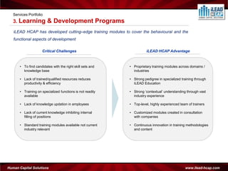 Services Portfolio
   3. Learning           & Development Programs
   iLEAD HCAP has developed cutting–edge training modules to cover the behavioural and the
   functional aspects of development

                      Critical Challenges                             iLEAD HCAP Advantage



       • To find candidates with the right skill sets and   • Proprietary training modules across domains /
         knowledge base                                       industries

       • Lack of trained/qualified resources reduces        • Strong pedigree in specialized training through
         productivity & efficiency                            iLEAD Education

       • Training on specialized functions is not readily   • Strong ‘contextual’ understanding through vast
         available                                            industry experience

       • Lack of knowledge updation in employees            • Top-level, highly experienced team of trainers

       • Lack of current knowledge inhibiting internal      • Customized modules created in consultation
         filling of positions                                 with companies

       • Standard training modules available not current    • Continuous innovation in training methodologies
         industry relevant                                    and content




Human Capital Solutions                                                                        www.ilead-hcap.com
 