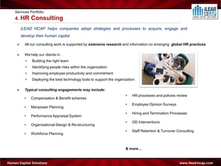 Services Portfolio
    4. HR      Consulting
         iLEAD HCAP helps companies adopt strategies and processes to acquire, engage and
         develop their human capital

          All our consulting work is supported by extensive research and information on emerging global HR practices

          We help our clients in:
           •   Building the right team
           •   Identifying people risks within the organization
           •   Improving employee productivity and commitment
           •   Deploying the best technology tools to support the organization

          Typical consulting engagements may include:
                                                                        •   HR processes and policies review
           •   Compensation & Benefit schemes
                                                                        •   Employee Opinion Surveys
           •   Manpower Planning
                                                                        •   Hiring and Termination Processes
           •   Performance Appraisal System
                                                                        •   OD Interventions
           •   Organizational Design & Re-structuring
                                                                        •   Staff Retention & Turnover Consulting
           •   Workforce Planning



                                                                        & more…


Human Capital Solutions                                                                                 www.ilead-hcap.com
 