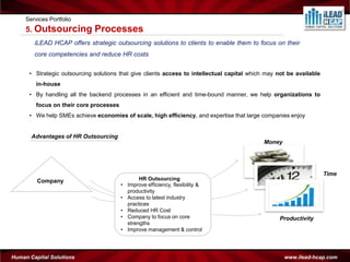 Services Portfolio
     5. Outsourcing           Processes
        iLEAD HCAP offers strategic outsourcing solutions to clients to enable them to focus on their
        core competencies and reduce HR costs


      • Strategic outsourcing solutions that give clients access to intellectual capital which may not be available
         in-house
      • By handling all the backend processes in an efficient and time-bound manner, we help organizations to
         focus on their core processes
      • We help SMEs achieve economies of scale, high efficiency, and expertise that large companies enjoy


       Advantages of HR Outsourcing
                                                                                             Money




                                                                                                                      Time
         Company                                  HR Outsourcing
                                         •   Improve efficiency, flexibility &
                                             productivity
                                         •   Access to latest industry
                                             practices
                                         •   Reduced HR Cost
                                         •   Company to focus on core                              Productivity
                                             strengths
                                         •   Improve management & control




Human Capital Solutions                                                                              www.ilead-hcap.com
 