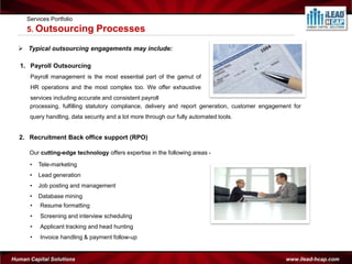 Services Portfolio
     5. Outsourcing            Processes
   Typical outsourcing engagements may include:

   1. Payroll Outsourcing
      Payroll management is the most essential part of the gamut of
      HR operations and the most complex too. We offer exhaustive
      services including accurate and consistent payroll
      processing, fulfilling statutory compliance, delivery and report generation, customer engagement for
      query handling, data security and a lot more through our fully automated tools.


  2. Recruitment Back office support (RPO)

      Our cutting-edge technology offers expertise in the following areas -

      •   Tele-marketing
      •   Lead generation
      •   Job posting and management
      •   Database mining
      •   Resume formatting
      •   Screening and interview scheduling
      •   Applicant tracking and head hunting
      •   Invoice handling & payment follow-up


Human Capital Solutions                                                                             www.ilead-hcap.com
 