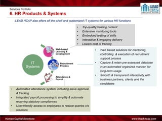 Services Portfolio
   6. HR Products & Systems
        iLEAD HCAP also offers off-the-shelf and customized IT systems for various HR functions

                                                        •   Top-quality training content
                                                        •   Extensive monitoring tools
                                                        •   Embedded testing of skills
                                                        •   Interactive & engaging delivery
                                                        •   Lowers cost of training
                                      Web-based
                                      Learning &
                                                                      •   Web based solutions for mentoring,
                                      Development                         controlling & execution of recruitment
                                                                          support process
                   IT                     Recruitment                 •   Capture & retain pre-assessed database
                                          Process
                Systems                                                   in an automated organized manner, for
                                                                          long-term usage
                                                                      •   Smooth & transparent interactivity with
                                      Attendance &
                                      Payroll                             business partners, clients and the
                                                                          candidates
    •    Automated attendance system, including leave approval
         & tracking
    •    Integrated payroll processing to simplify & automate
         recurring statutory compliances
    •    User-friendly access to employees to reduce queries v/s
         solutions

Human Capital Solutions                                                                           www.ilead-hcap.com
 