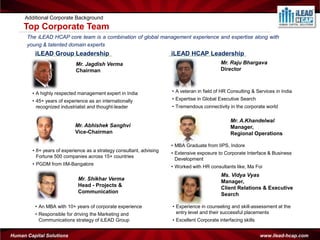 Additional Corporate Background
     Top Corporate Team
      The iLEAD HCAP core team is a combination of global management experience and expertise along with
      young & talented domain experts
         iLEAD Group Leadership                                       iLEAD HCAP Leadership
                            Mr. Jagdish Verma                                                Mr. Raju Bhargava
                            Chairman                                                         Director



        • A highly respected management expert in India               • A veteran in field of HR Consulting & Services in India
        • 45+ years of experience as an internationally               • Expertise in Global Executive Search
          recognized industrialist and thought-leader                 • Tremendous connectivity in the corporate world

                                                                                                  Mr. A.Khandelwal
                            Mr. Abhishek Sanghvi                                                  Manager,
                            Vice-Chairman                                                         Regional Operations

                                                                      • MBA Graduate from IIPS, Indore
        • 8+ years of experience as a strategy consultant, advising
                                                                      • Extensive exposure to Corporate Interface & Business
          Fortune 500 companies across 15+ countries
                                                                        Development
        • PGDM from IIM-Bangalore
                                                                      • Worked with HR consultants like, Ma Foi
                                                                                             Ms. Vidya Vyas
                             Mr. Shikhar Verma                                               Manager,
                             Head - Projects &                                               Client Relations & Executive
                             Communication                                                   Search

         • An MBA with 10+ years of corporate experience              • Experience in counseling and skill-assessment at the
         • Responsible for driving the Marketing and                    entry level and their successful placements
           Communications strategy of iLEAD Group                     • Excellent Corporate interfacing skills


Human Capital Solutions                                                                                          www.ilead-hcap.com
 
