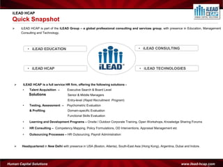 iLEAD HCAP
  Quick Snapshot
      iLEAD HCAP is part of the iLEAD Group – a global professional consulting and services group, with presence in Education, Management
       Consulting and Technology.




            • iLEAD EDUCATION                                                            • iLEAD CONSULTING




            • iLEAD HCAP                                                                 • iLEAD TECHNOLOGIES



        iLEAD HCAP is a full service HR firm, offering the following solutions -
        •    Talent Acquisition –      Executive Search & Board Level
             Solutions                  Senior & Middle Managers
                                        Entry-level (Rapid Recruitment Program)
        •    Testing, Assessment –     Psychometric Evaluation
             & Profiling                Domain-specific Evaluation
                                        Functional Skills Evaluation
        •    Learning and Development Programs – Onsite / Outdoor Corporate Training, Open Workshops, Knowledge Sharing Forums

        •    HR Consulting – Competency Mapping, Policy Formulations, OD Interventions, Appraisal Management etc

        •    Outsourcing Processes – HR Outsourcing, Payroll Administration


       Headquartered in New Delhi with presence in USA (Boston, Atlanta), South-East Asia (Hong Kong), Argentina, Dubai and Indore.




Human Capital Solutions                                                                                               www.ilead-hcap.com
                                                                                                                                     2
 