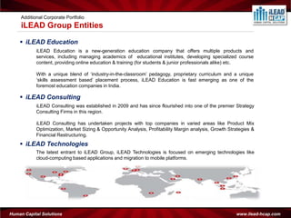 Additional Corporate Portfolio
     iLEAD Group Entities
     iLEAD Education
            iLEAD Education is a new-generation education company that offers multiple products and
            services, including managing academics of educational institutes, developing specialized course
            content, providing online education & training (for students & junior professionals alike) etc.

            With a unique blend of ‘industry-in-the-classroom’ pedagogy, proprietary curriculum and a unique
            ‘skills assessment based’ placement process, iLEAD Education is fast emerging as one of the
            foremost education companies in India.

     iLEAD Consulting
            iLEAD Consulting was established in 2009 and has since flourished into one of the premier Strategy
            Consulting Firms in this region.

            iLEAD Consulting has undertaken projects with top companies in varied areas like Product Mix
            Optimization, Market Sizing & Opportunity Analysis, Profitability Margin analysis, Growth Strategies &
            Financial Restructuring.
     iLEAD Technologies
            The latest entrant to iLEAD Group, iLEAD Technologies is focused on emerging technologies like
            cloud-computing based applications and migration to mobile platforms.




Human Capital Solutions                                                                                  www.ilead-hcap.com
 