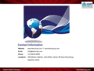 Contact Information
                    Website :    www.ilead-hcap.com II www.ilead-group.com
                    Email :      info@ilead-hcap.com
                    Phone :      +91-99816-39925
                    Locations : USA (Boston, Atlanta) , India (Delhi, Indore), SE Asia (Hong Kong)
                                 Argentina, Dubai




Human Capital Solutions                                                                              www.ilead-hcap.com
 