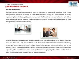 1. Talent Acquisition Solutions
    (c) Mid-level      Recruitment
     Mid-level Recruitment –

     Success in almost every business depends upon the right blend of strategies & operations. While the top
     management is involved in the former, it is the Middle-level which, acting as a strong interface, is actually
     implementing them with the support of junior management. The Middle level thus need to have the right skills to
     first understand the planned strategies in their corresponding functions and then communicate well to the junior
     management for successful implementation.




     Mid level recruitment has always been a great challenge across the corporate world for the reasons mentioned
     above and also due to a high level of attrition. iLEAD HCAP team, with its innovative recruitment methodology
     consisting of screening process through multiple phases including unique assessment systems and general
     reference checks, combined with strong industry connectivity, high-end technology base and global markets
     experience, offers such talent acquisition solutions which are thoroughly integrated with the need of the hour,
     finally providing ideal Middle managers with the required capabilities.



Human Capital Solutions                                                                                  www.ilead-hcap.com
 