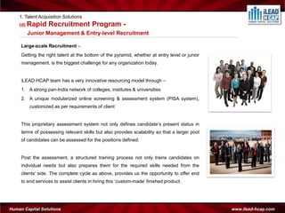 1. Talent Acquisition Solutions
    (d) Rapid     Recruitment Program -
        Junior Management & Entry-level Recruitment

     Large-scale Recruitment –
     Getting the right talent at the bottom of the pyramid, whether at entry level or junior
     management, is the biggest challenge for any organization today.


     iLEAD HCAP team has a very innovative resourcing model through –
     1. A strong pan-India network of colleges, institutes & universities
     2. A unique modularized online screening & assessment system (PISA system),
         customized as per requirements of client


     This proprietary assessment system not only defines candidate’s present status in
     terms of possessing relevant skills but also provides scalability so that a larger pool
     of candidates can be assessed for the positions defined.


     Post the assessment, a structured training process not only trains candidates on
     individual needs but also prepares them for the required skills needed from the
     clients’ side. The complete cycle as above, provides us the opportunity to offer end
     to end services to assist clients in hiring this ‘custom-made’ finished product.




Human Capital Solutions                                                                        www.ilead-hcap.com
 