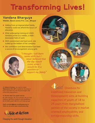 Transforming Lives!
Vandana Bharguya
Welder, Bend Joints Pvt. Ltd., Bhopal

 Hailing from an impoverished family,
   Vandana could not aﬀord the luxury of
   education
 After undergoing training at iLEAD,
   Vandana joined as a welder, a male-
   dominated ﬁeld of work
 With commitment and hard work, she
   scaled up the ladders of her company
 Her conﬁdence and determination has been
   a source of encouragement among girls

                            “I thought I will learn
                                some skills but I
                                  never believed that
                                   the day would
                                   come when I
                                   would be in a
                                   position to
                                  support my family”




At Aide at Action, we seek to make
‘Education for All’ a reality by focusing on                        (Institute for
basic education for the disadvantaged and
vulnerable populations.                                 Livelihood Education and
In South Asia we reach out to
                                                        Development) aims at building
1,494 Villages 1,513 schools 3,23,735
children 13,043 children with disabilities
1,00,000 youth 4,511 self help groups
                                                        capacities of youth of 18 to
Mail: contact@aea-southasia.org or                      25 years from marginalised
Visit us at www.aea-southasia.org
                                                        section of the society in market
                                                        oriented employability and
                                                        entrepreneurship skills.
 