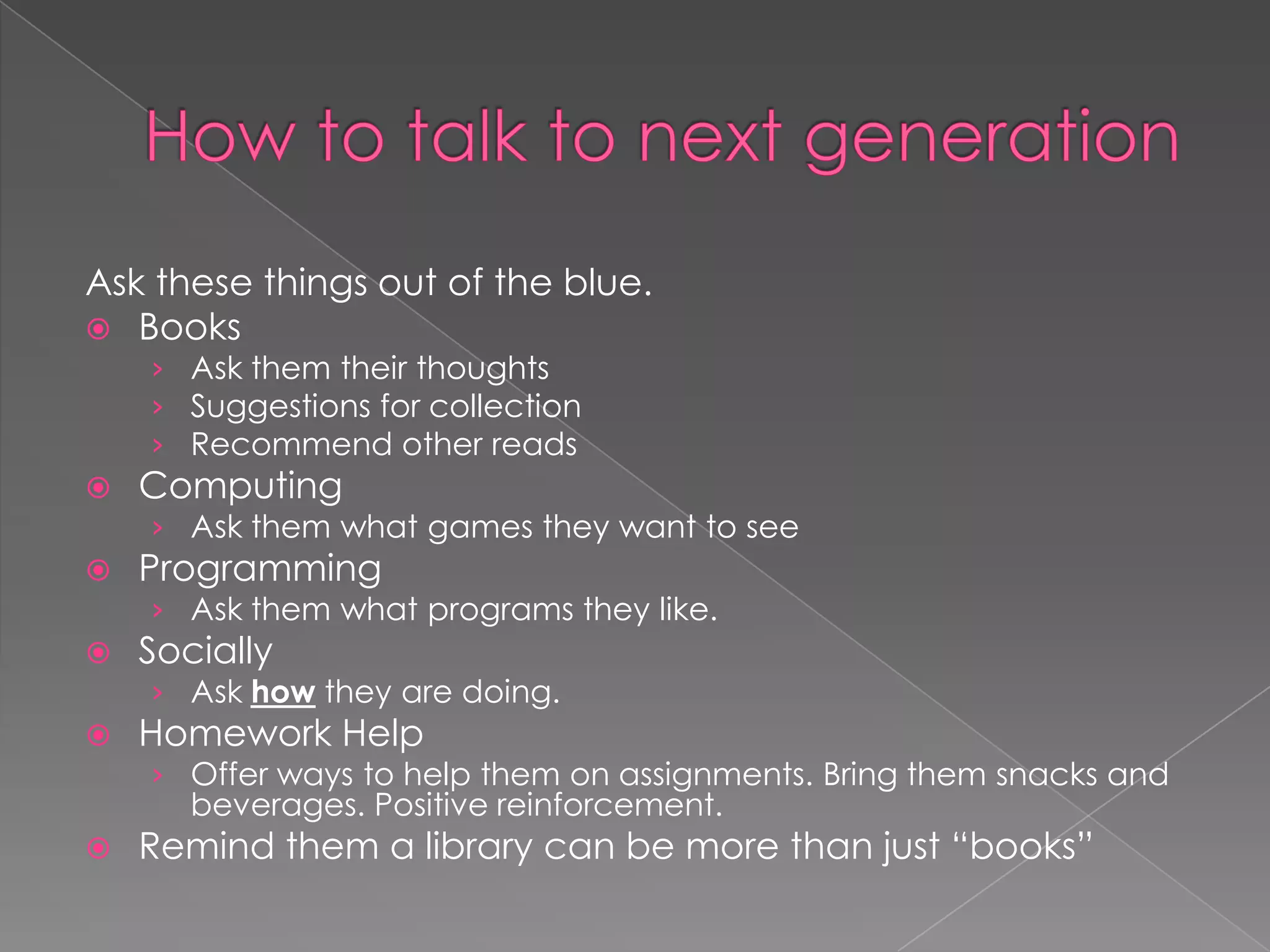 Ask these things out of the blue.
 Books
    › Ask them their thoughts
    › Suggestions for collection
    › Recommend other reads
   Computing
    › Ask them what games they want to see
   Programming
    › Ask them what programs they like.
   Socially
    › Ask how they are doing.
   Homework Help
    › Offer ways to help them on assignments. Bring them snacks and
      beverages. Positive reinforcement.
   Remind them a library can be more than just “books”
 