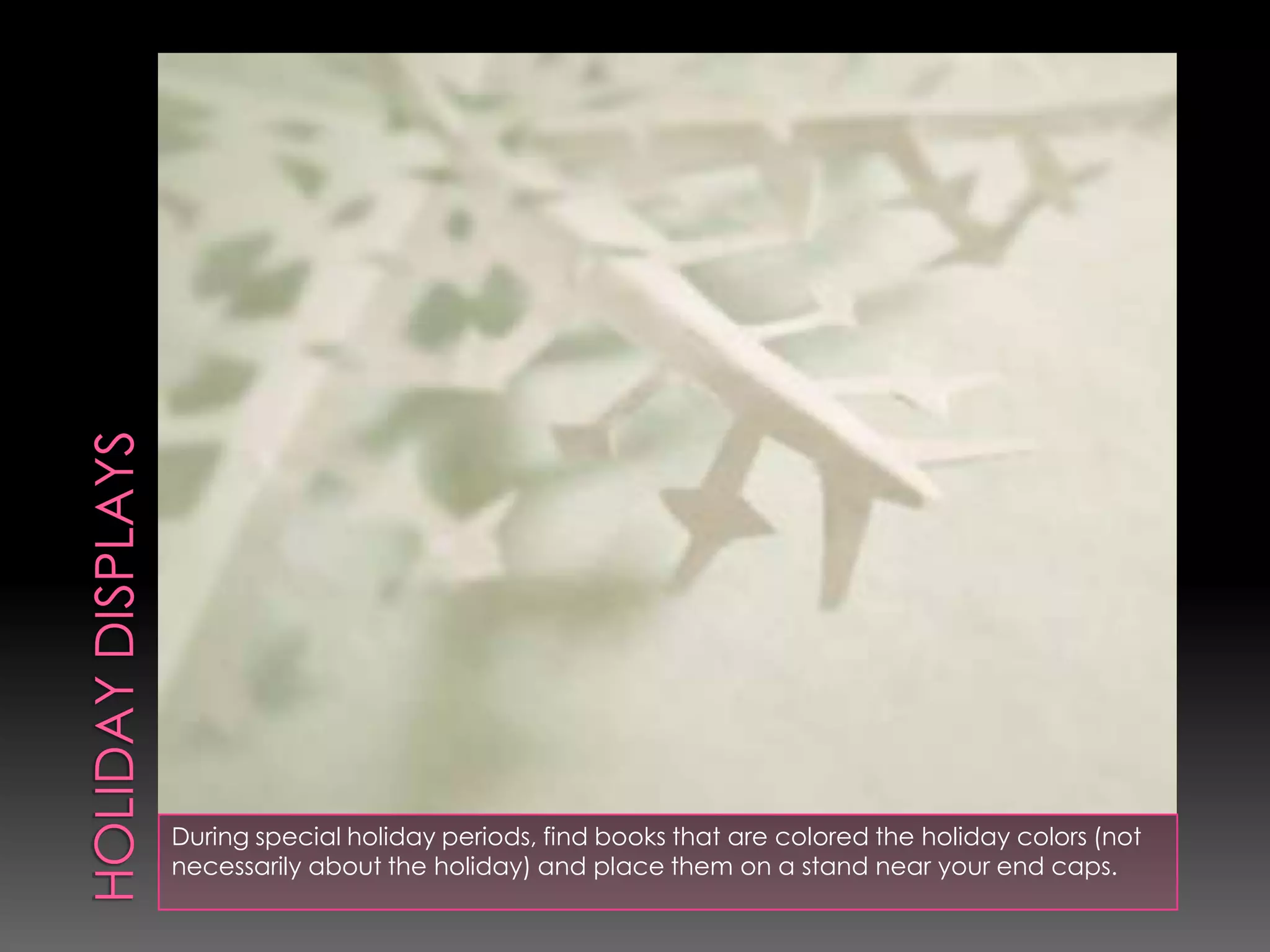 During special holiday periods, find books that are colored the holiday colors (not
necessarily about the holiday) and place them on a stand near your end caps.
 