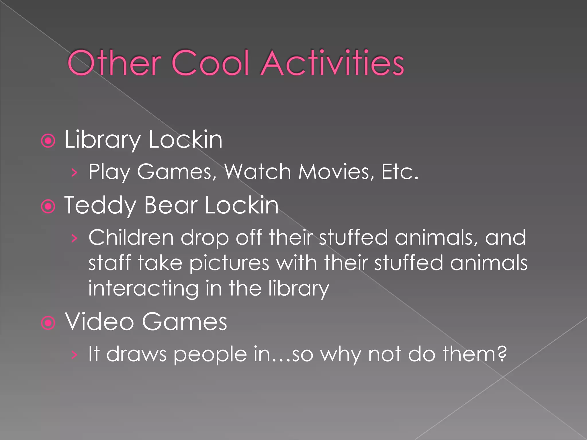    Library Lockin
    › Play Games, Watch Movies, Etc.
   Teddy Bear Lockin
    › Children drop off their stuffed animals, and
      staff take pictures with their stuffed animals
      interacting in the library
   Video Games
    › It draws people in…so why not do them?
 