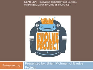 ILEAD USA: Innovative Technology and Services
                    Wednesday, March 27th 2013 at 3:00PM CST




                    Presented by: Brian Pichman of Evolve
Evolveproject.org
                    Project
 
