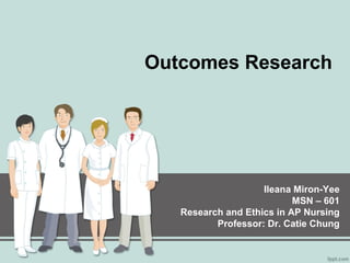 Outcomes Research
Ileana Miron-Yee
MSN – 601
Research and Ethics in AP Nursing
Professor: Dr. Catie Chung
 