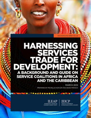 Background Brief No. 22




  Harnessing
     ServiceS
   Trade for
Development:
A Background and Guide on
Service Coalitions in Africa
         and the Caribbean
                                        MARCH 2012
         prepared by Michelle Hustler and David Primack




                                                          1
 