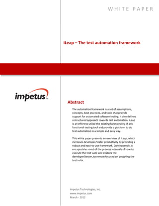 iLeap – The Test Automation
Framework
W H I T E P A P E R
Abstract
The automation framework is a set of assumptions, concepts,
best practices, and tools that provide support for automated
software testing. It also defines a structured approach towards
test automation. iLeap is an effort to utilize the existing
functionality of any functional testing tool and provide a
platform to do test automation in a simple and easy way.
This white paper presents an overview of iLeap, which increases
developer/tester productivity by providing a robust and easy-to-
use framework. Consequently, it encapsulates most of the
process internals of how to execute the test suite and enables
the developer/tester, to remain focused on designing the test
suite.
Impetus Technologies, Inc.
www.impetus.com
 
