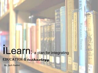iLearn:            a plan for integrating
education & technology
By: Zach Paolini
 