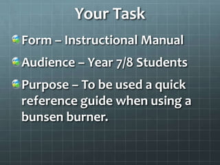 Your Task
Form – Instructional Manual
Audience – Year 7/8 Students
Purpose – To be used a quick
reference guide when using a
bunsen burner.
 