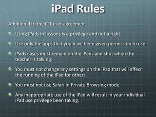iPad Rules
Additional to the ICT user agreement.
   Using iPads in lessons is a privilege and not a right.
   Use only the apps that you have been given permission to use.
   iPads cases must remain on the iPads and shut when the
   teacher is talking.
   You must not change any settings on the iPad that will affecr
   the running of the iPad for others.
   You must not use Safari in Private Browsing mode.
   Any inappropriate use of the iPad will result in your individual
   iPad use privilege been taking.
 