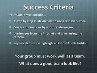 Success Criteria
Your Comic must include…
  A step by step guide on how to use a Bunsen burner.
  Concise instructions by appropriate images.
  Use images from the internet and taken using the
  camera.
  Key words must be high lighted in true Comic fashion.



   Your group must work well as a team?
      What does a good team look like?
 