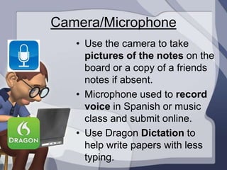 Camera/Microphone
   • Use the camera to take
     pictures of the notes on the
     board or a copy of a friends
     notes if absent.
   • Microphone used to record
     voice in Spanish or music
     class and submit online.
   • Use Dragon Dictation to
     help write papers with less
     typing.
 
