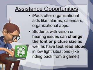 Assistance Opportunities
     • iPads offer organizational
       aids like: alarms, calendars,
       organizational apps.
     • Students with vision or
       hearing issues can change
       the font or picture size as
       well as have text read aloud
       in low light situations (like
       riding back from a game.)
 