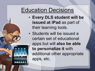 Education Decisions
  • Every DLS student will be
    issued at iPad as part of
    their learning tools.
  • Students will be issued a
    certain set of educational
    apps but will also be able
    to personalize it with
    additional other appropriate
    apps, etc.
 