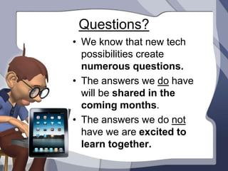 Questions?
• We know that new tech
  possibilities create
  numerous questions.
• The answers we do have
  will be shared in the
  coming months.
• The answers we do not
  have we are excited to
  learn together.
 