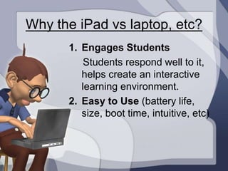 Why the iPad vs laptop, etc?
      1. Engages Students
          Students respond well to it,
         helps create an interactive
         learning environment.
      2. Easy to Use (battery life,
         size, boot time, intuitive, etc)
 