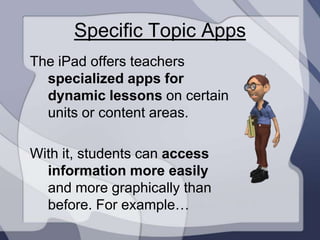 Specific Topic Apps
The iPad offers teachers
  specialized apps for
  dynamic lessons on certain
  units or content areas.

With it, students can access
  information more easily
  and more graphically than
  before. For example…
 