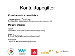 Kontaktuppgifter
Koordinerande yrkesutbildare:
Yrkesakademin i Österbotten
Kontakt: Kim Vesterbacka (kim.vesterbacka@yrkesakademin.fi)
Delgenomförare:
Axxell
Sebastian Nordström (sebastian.nordstrom@axxell.fi)
Optima
Solveig Hortans (solveig.hortans@optimaedu.fi)
Prakticum
Jeanette Harf (jeanette.harf@prakticum.fi)
 