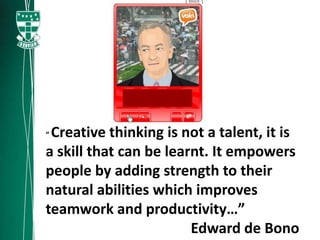 “Creative thinking is not a talent, it is
a skill that can be learnt. It empowers
people by adding strength to their
natural abilities which improves
teamwork and productivity…”
                        Edward de Bono
 