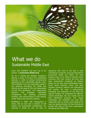 What we do
Sustainable Middle East
iLearn CSR ACADEMY was born out of our              experience with some of the best in class
passion: A sustainable Middle East.                 multinational companies, local and international
                                                    government bodies and NGO’s. We have
We are a training and strategy consultancy
                                                    assisted many of our clients to become world-
offering a range of services and undertaking
                                                    renowned CSR front runners and they have
advocacy in order to achieve transformative
                                                    been consecutively recognized as industry
leadership on the sustainability agenda. iLearn
                                                    leaders on the Dow Jones Sustainability Index,
CSR ACADEMY is the only organization based in
                                                    Davos World Economic Forum and been
and operating throughout the Middle East
                                                    awarded numerous national and international
offering the full range of CSR and Sustainability
                                                    CSR awards. We have a well-grounded
services from developing and implementing
                                                    knowledge and experience of the local and
signature     CSR      strategies,  stakeholder
                                                    regional markets; we understand the different
management, GRI reporting, sustainable
                                                    cultural sensitivities, the civic society and the
branding, CSR communication to CSR training,
                                                    local stakeholder dynamics. This unique
master classes and executive coaching.
                                                    combination has translated into long term
Established in 2008, with headquarters in           relationship with our clients, which speak to the
Dubai, UAE we work with a network of CSR            value our guidance brings. We have trained and
experts and sustainability professionals. Our       worked with some of the iconic organisations
expertise is based on over 20 years of              throughout the Middle East.
 