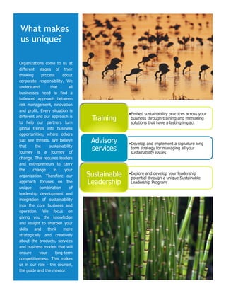 What makes
us unique?

Organizations come to us at
different stages of their
thinking     process      about
corporate responsibility. We
understand         that       all
businesses need to find a
balanced approach between
risk management, innovation
and profit. Every situation is
                                                  • Embed sustainability practices across your
different and our approach is
to help our partners turn
                                     Training      business through training and mentoring
                                                   solutions that have a lasting impact
global trends into business
opportunities, where others
just see threats. We believe         Advisory     • Develop and implement a signature long
that     the      sustainability
journey is a journey of
                                     services      term strategy for managing all your
                                                   sustainability issues
change. This requires leaders
and entrepreneurs to carry
the     change       in    your
organization. Therefore our         Sustainable   • Explore and develop your leadership
                                                   potential through a unique Sustainable
approach focuses on the             Leadership     Leadership Program
unique      combination       of
leadership development and
integration of sustainability
into the core business and
operation. We focus on
giving you the knowledge
and insight to sharpen your
skills   and     think    more
strategically and creatively
about the products, services
and business models that will
ensure      your      long-term
competitiveness. This makes
us in our role - the counsel,
the guide and the mentor.
 