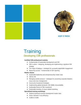 KEEP IT FRESH




Training
Developing CSR professionals
Certified CSR professional modules
   ♦   Fundamentals of Sustainable Development and CSR
   ♦   CSR in action – designing, developing and implementing a signature CSR
       strategy
   ♦   The magic of dialogue – strategies for successful stakeholder engagement
   ♦   Measuring success – fundamentals of CSR reporting
Master classes
   ♦   Sustainable leadership and entrepreneurship master class
   ♦   CSR for HR
   ♦   Managing outside pressure – strategies for preventing corporate disasters
       (issue and crisis management)
   ♦   Community Investment Strategies
   ♦   Implementing global standards: ISO 26000, Accountability
   ♦   Sustainable finance & TBLI investment
   ♦   Sustainable branding & cause related marketing
Specialized training workshops
   ♦   Systems thinking & scenario development master class
   ♦   Factor 10/Factor 4 eco-efficiency
   ♦   Cradle to Cradle
 