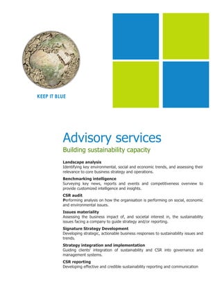 KEEP IT BLUE




          Advisory services
          Building sustainability capacity
          Landscape analysis
          Identifying key environmental, social and economic trends, and assessing their
          relevance to core business strategy and operations.
          Benchmarking intelligence
          Surveying key news, reports and events and competitiveness overview to
          provide customized intelligence and insights.
          CSR audit
          Performing analysis on how the organisation is performing on social, economic
          and environmental issues.
          Issues materiality
          Assessing the business impact of, and societal interest in, the sustainability
          issues facing a company to guide strategy and/or reporting.
          Signature Strategy Development
          Developing strategic, actionable business responses to sustainability issues and
          trends.
          Strategy integration and implementation
          Guiding clients' integration of sustainability and CSR into governance and
          management systems.
          CSR reporting
          Developing effective and credible sustainability reporting and communication
 