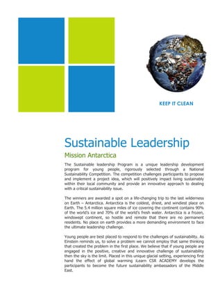 KEEP IT CLEAN




Sustainable Leadership
Mission Antarctica
The Sustainable leadership Program is a unique leadership development
program for young people, rigorously selected through a National
Sustainability Competition. The competition challenges participants to propose
and implement a project idea, which will positively impact living sustainably
within their local community and provide an innovative approach to dealing
with a critical sustainability issue.

The winners are awarded a spot on a life-changing trip to the last wilderness
on Earth – Antarctica. Antarctica is the coldest, driest, and windiest place on
Earth. The 5.4 million square miles of ice covering the continent contains 90%
of the world’s ice and 70% of the world’s fresh water. Antarctica is a frozen,
windswept continent, so hostile and remote that there are no permanent
residents. No place on earth provides a more demanding environment to face
the ultimate leadership challenge.

Young people are best placed to respond to the challenges of sustainability. As
Einstein reminds us, to solve a problem we cannot employ that same thinking
that created the problem in the first place. We believe that if young people are
engaged in the positive, creative and innovative challenge of sustainability
then the sky is the limit. Placed in this unique glacial setting, experiencing first
hand the effect of global warming iLearn CSR ACADEMY develops the
participants to become the future sustainability ambassadors of the Middle
East.
 