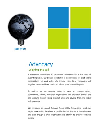 KEEP IT ON




             Advocacy
             Walking the talk
             A passionate commitment to sustainable development is at the heart of
             everything we do. Our biggest contribution is the influences we exert on the
             organizations we work with, who include many large companies and
             together have sizeable economic, social and environmental impacts.


             In addition, we are regularly invited to speak at company events,
             conferences, schools, non-profit organizations and charitable events. We
             are happy to mentor young potential talent and develop them into social
             entrepreneurs.


             We oprganise an annual National Sustainability Competition, which we
             aspire to extend to the whole of the Middle East. We are active volunteers
             and even though a small organization we attempt to practice what we
             preach.
 