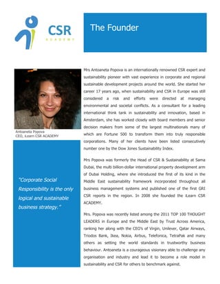 The Founder



                              Mrs Antoaneta Popova is an internationally renowned CSR expert and
                              sustainability pioneer with vast experience in corporate and regional
                              sustainable development projects around the world. She started her
                              career 17 years ago, when sustainability and CSR in Europe was still
                              considered   a   risk   and   efforts   were   directed   at   managing
                              environmental and societal conflicts. As a consultant for a leading
                              international think tank in sustainability and innovation, based in
                              Amsterdam, she has worked closely with board members and senior
                              decision makers from some of the largest multinationals many of
Antoaneta Popova
CEO, iLearn CSR ACADEMY       which are Fortune 500 to transform them into truly responsible
                              corporations. Many of her clients have been listed consecutively
                              number one by the Dow Jones Sustainability Index.

                              Mrs Popova was formerly the Head of CSR & Sustainability at Sama
                              Dubai, the multi billion-dollar international property development arm
                              of Dubai Holding, where she introduced the first of its kind in the
 “Corporate Social            Middle East sustainability framework incorporated throughout all

 Responsibility is the only   business management systems and published one of the first GRI
                              CSR reports in the region. In 2008 she founded the iLearn CSR
 logical and sustainable
                              ACADEMY.
 business strategy.”
                              Mrs. Popova was recently listed among the 2011 TOP 100 THOUGHT
                              LEADERS in Europe and the Middle East by Trust Across America,
                              ranking her along with the CEO’s of Virgin, Unilever, Qatar Airways,
                              Triodos Bank, Ikea, Nokia, Airbus, Telefonica, TetraPak and many
                              others as setting the world standards in trustworthy business
                              behaviour. Antoaneta is a courageous visionary able to challenge any
                              organisation and industry and lead it to become a role model in
                              sustainability and CSR for others to benchmark against.
 
