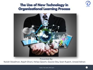 The Use of New Technology in
Organizational Learning Process
I Learn, You Learn, We Learn
Presented By:
Nailah Steadman, Najah Ghani, Helwa Qasem, Gaurav Dey, Sean Rupert, Unood Adnan
1
 