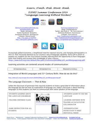 Donna Guzzo Administrator Language Exploration Enrichment (L.E.E.) Donna.Guzzo@leestjohnsedu.org leestjohns@aol.com
Frances Siracusa World Languages Department Chair, Educational Technologist Country Day World School fransiracusa@gmail.com
iLearn. iTeach. iPad. iWant. iNeed.
FLENEF Summer Conference 2014
“Language Learning Without Borders”
Donna.Guzzo@leestjohnsedu.org
leestjohns@aol.com
Skype: donnag101
Twitter/Facebook: leestjohns
Instagram/Pinterest: donnaguzzo
Linkedin: Donna Guzzo
http://my.yapp.us/UL87G5
http://leestjohns.pbworks.com/
	
  
fransiracusa@gmail.com
Skype: franlaprofesora
Twitter: @la_Profe_S FB: fran.siracusa.1
Delicious/Pinterest: fransiracusa
Linkedin: Fran Siracusa
http://exploramos.wikispaces.com
http://hablamostechnology.blogspot.com
http://ourglobalprojects.blogspot.com
Increasingly global economies, a heightened need for national security, and changing demographics in
the U.S. have increased attention to our country’s lack of language capability. Every call to action to
prepare our students for the 21st Century includes offering them the opportunity to learn languages
other than English and increase their knowledge of other cultures.
(https://www.actfl.org/sites/default/files/pdfs/21stCenturySkillsMap/p21_worldlanguagesmap.pdf)
Learning activities are centered around modes of communication:
INTERPERSONAL INTERPRETIVE PRESENTATIONAL
Integration of World Languages and 21st Century Skills: How do we do this?
http://www.p21.org/storage/documents/Skills%20Map/p21_worldlanguagesmap.pdf
The Language Classroom -- Then & Now
Unlike the classroom of yesteryear that required students to know a great deal of information about
the language but did not have an expectation of language use, today’s classroom is about teaching
languages so that students use them to communicate with native speakers of the language.
-STUDENTS LEARNED ABOUT
THE LANGUAGE (GRAMMAR)
-TEACHER-CENTERED CLASS
-SAME INSTRUCTION FOR ALL
STUDENTS
http://surbitoncgschool.files.wordpress.com/2011/08/language-lab-1962_63-pd.jpg
http://www.freemosquitoringtones.org/wp-content/uploads/free-ipad.jpg
-STUDENTS LEARN TO USE THE
LANGUAGE
-LEARNER-CENTERED WITH
TEACHER AS FACILITATOR/
COLLABORATOR
-DIFFERENTIATING
INSTRUCTION TO MEET
INDIVIDUAL NEEDS
 