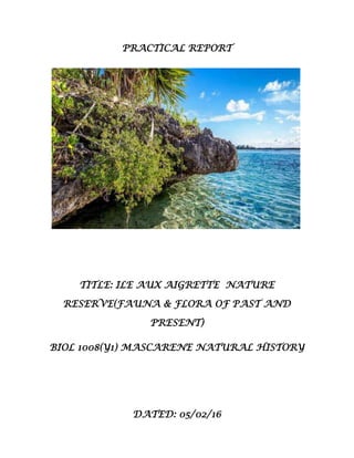 PRACTICAL REPORT
TITLE: ILE AUX AIGRETTE NATURE
RESERVE(FAUNA & FLORA OF PAST AND
PRESENT)
BIOL 1008(Y1) MASCARENE NATURAL HISTORY
DATED: 05/02/16
 