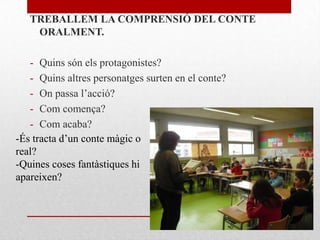 TREBALLEM LA COMPRENSIÓ DEL CONTE
ORALMENT.
- Quins són els protagonistes?
- Quins altres personatges surten en el conte?
- On passa l’acció?
- Com comença?
- Com acaba?
-És tracta d’un conte màgic o
real?
-Quines coses fantàstiques hi
apareixen?
 