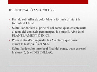 IDENTIFICACIÓ AMB COLORS:
- Han de subratllar de color blau la fórmula d’inici i la
fórmula del final.
- Subratllar en verd el principi del conte, quan ens presenta
el tema del conte,els personatges, la situació. Això és el
PLANTEJAMENT O INICI.
- Posar dintre d’un requadre les Aventures que passen
durant la història. És el NUS.
- Subratlla de color taronja el final del conte, quan es resol
la situació, és el DESENLLAÇ.
 